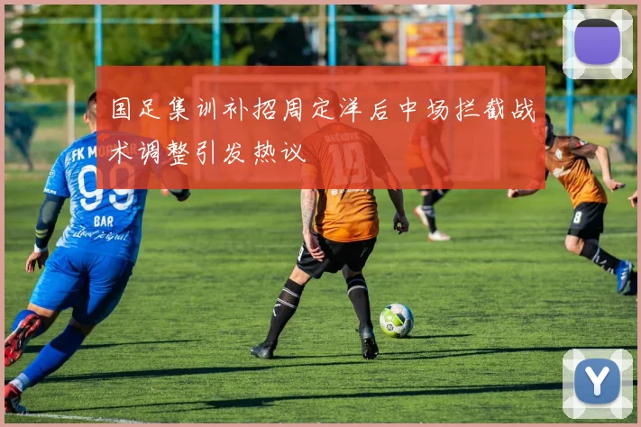 国足集训补招周定洋后中场拦截战术调整引发热议