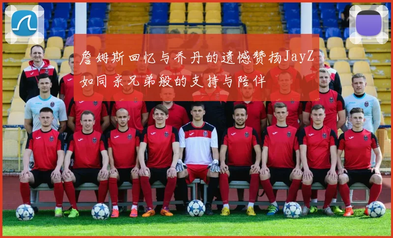 詹姆斯回忆与乔丹的遗憾赞扬JayZ如同亲兄弟般的支持与陪伴