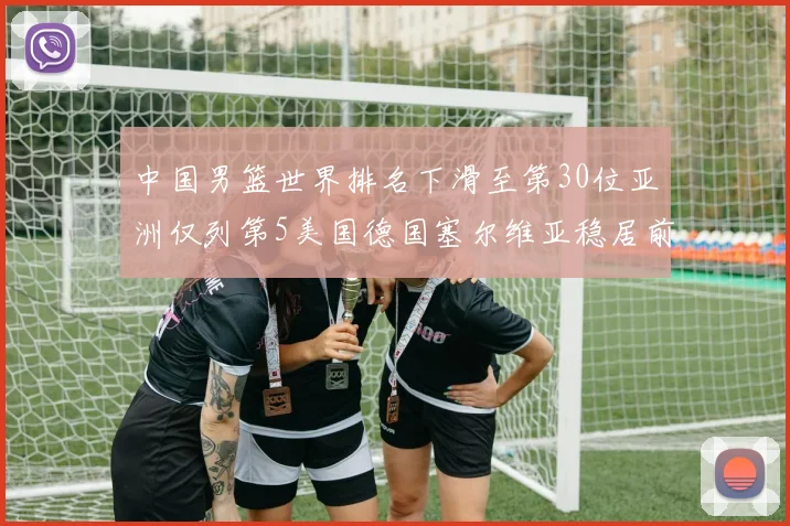 中国男篮世界排名下滑至第30位亚洲仅列第5美国德国塞尔维亚稳居前三
