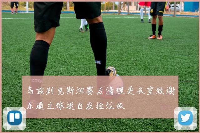 乌兹别克斯坦赛后清理更衣室致谢东道主球迷自发捡垃圾
