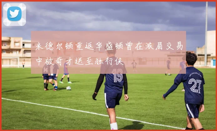 米德尔顿重返华盛顿曾在浓眉交易中被奇才送至独行侠