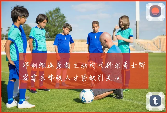 邓利维选秀前主动询问科尔勇士阵容需求锋线人才紧缺引关注
