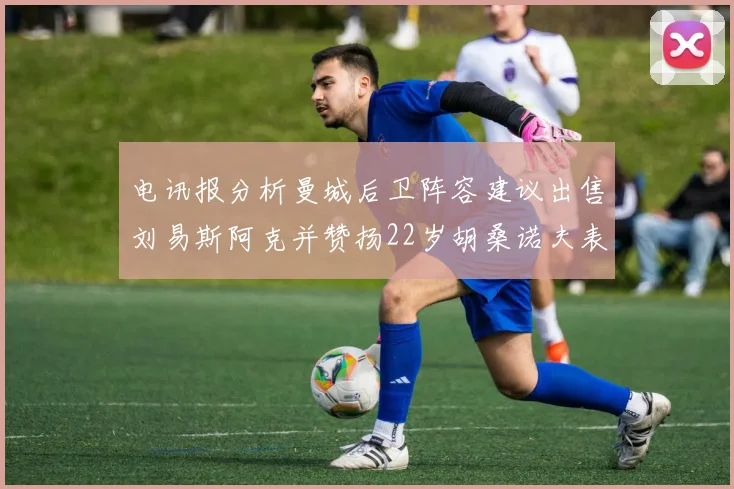 电讯报分析曼城后卫阵容建议出售刘易斯阿克并赞扬22岁胡桑诺夫表现出色