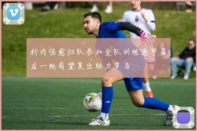 科内伤愈归队参加全队训练意甲最后一轮有望复出助力罗马