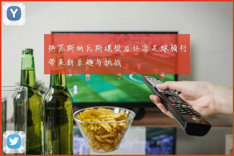 热苏斯纳瓦斯退役后怀念足球骑行带来新乐趣与挑战