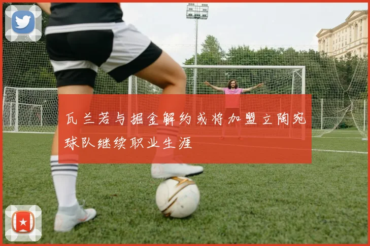 瓦兰若与掘金解约或将加盟立陶宛球队继续职业生涯