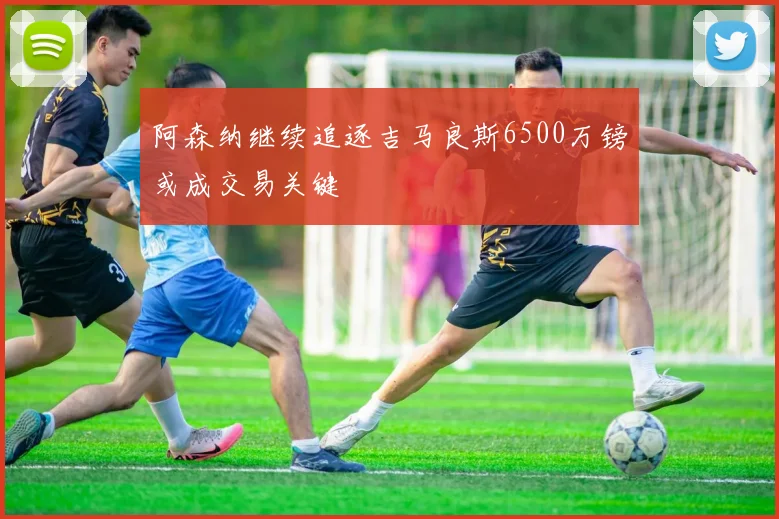 阿森纳继续追逐吉马良斯6500万镑或成交易关键