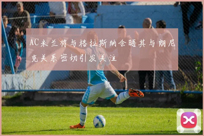 AC米兰将与格拉斯纳会晤其与朗尼克关系密切引发关注