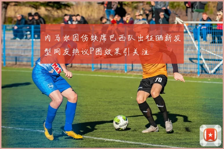 内马尔因伤缺席巴西队出征晒新发型网友热议P图效果引关注