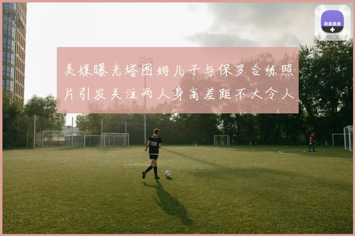 美媒曝光塔图姆儿子与保罗合练照片引发关注两人身高差距不大令人惊讶