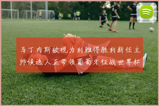 马丁内斯被视为利雅得胜利新任主帅候选人正带领葡萄牙征战世界杯