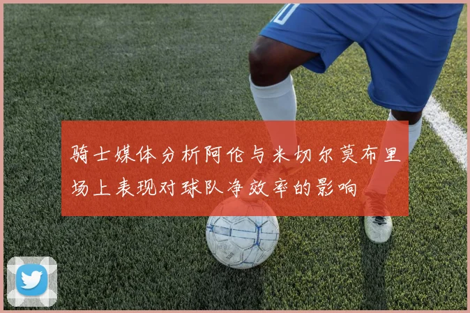 骑士媒体分析阿伦与米切尔莫布里场上表现对球队净效率的影响