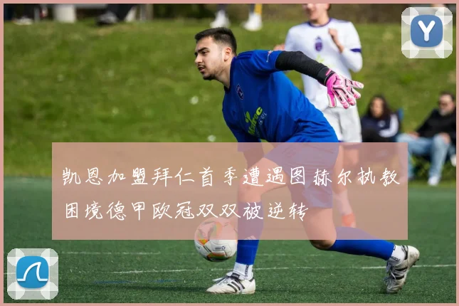 凯恩加盟拜仁首季遭遇图赫尔执教困境德甲欧冠双双被逆转