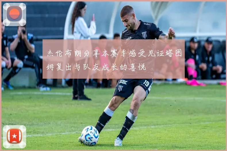 杰伦布朗分享本赛季感受见证塔图姆复出与队友成长的喜悦