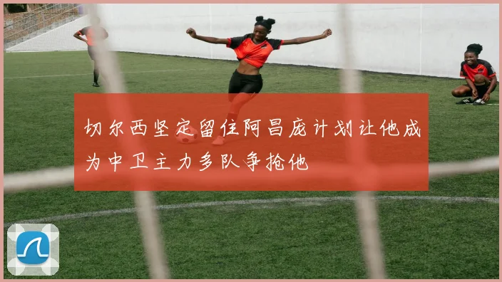 切尔西坚定留住阿昌庞计划让他成为中卫主力多队争抢他