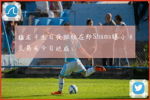 猛龙卡生日夜归位在即Shams曝小卡交易或今日达成