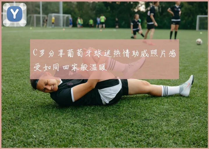 C罗分享葡萄牙球迷热情助威照片感受如同回家般温暖
