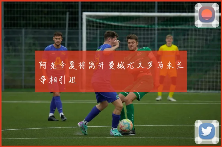 阿克今夏将离开曼城尤文罗马米兰争相引进