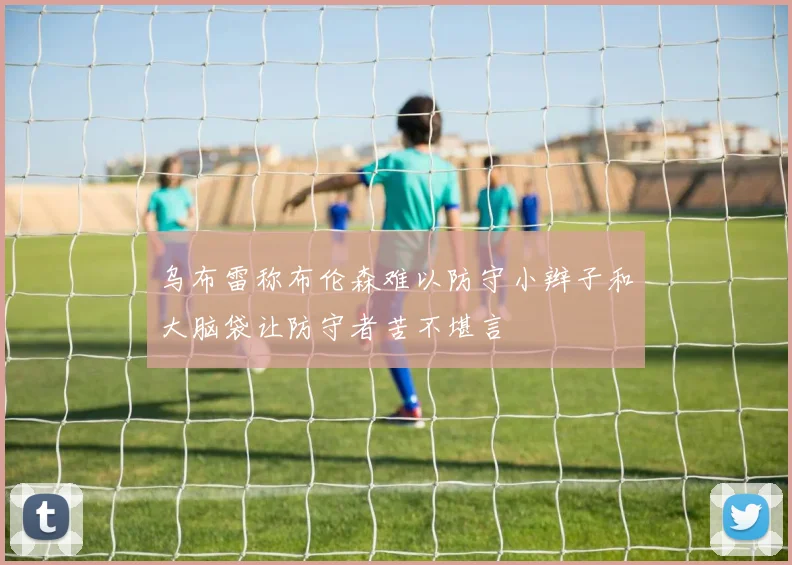 乌布雷称布伦森难以防守小辫子和大脑袋让防守者苦不堪言