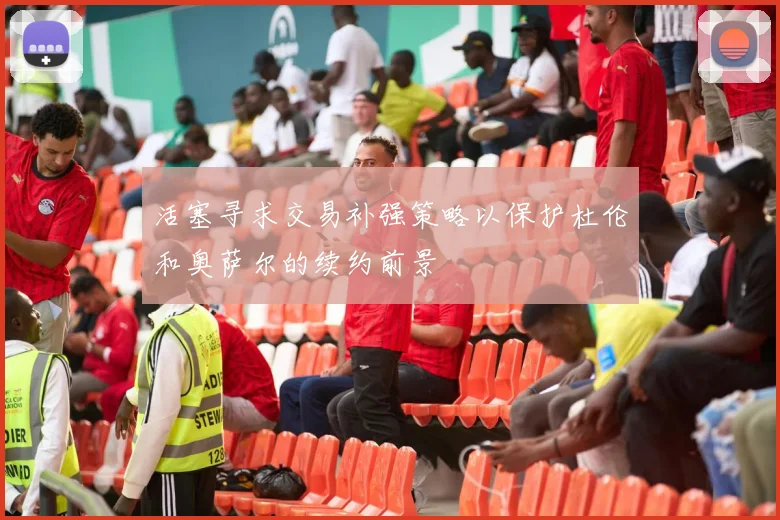 活塞寻求交易补强策略以保护杜伦和奥萨尔的续约前景