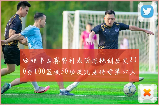 哈珀季后赛替补表现惊艳创历史200分100篮板50助攻比肩传奇第六人