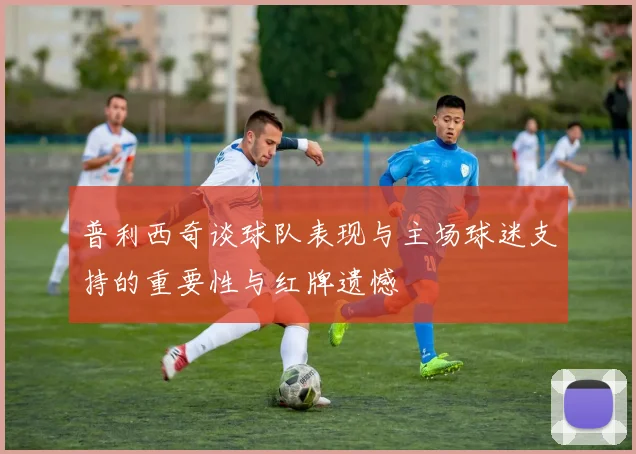 普利西奇谈球队表现与主场球迷支持的重要性与红牌遗憾
