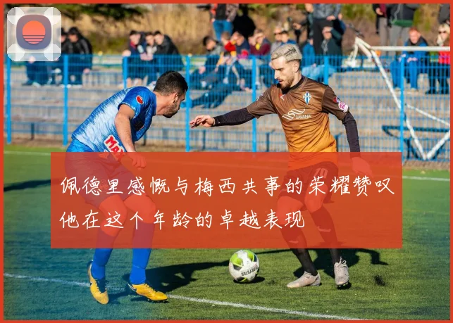 佩德里感慨与梅西共事的荣耀赞叹他在这个年龄的卓越表现