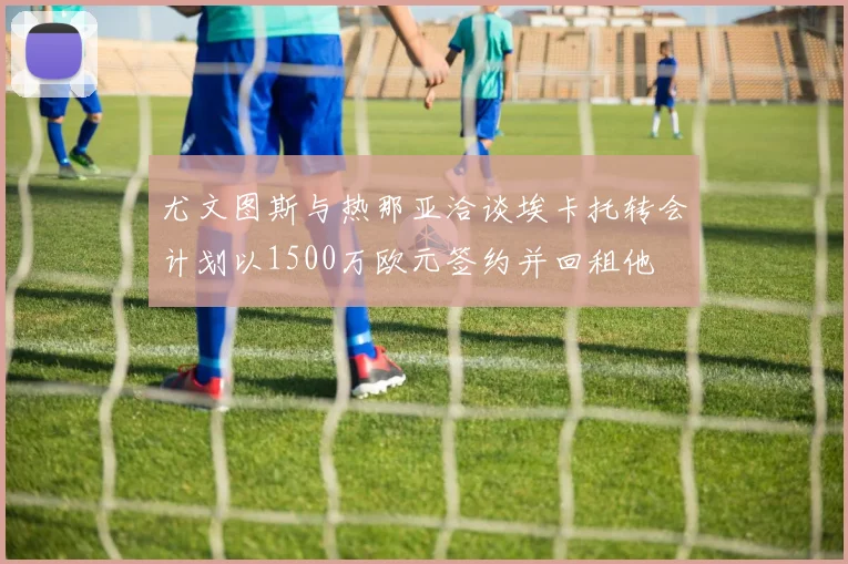 尤文图斯与热那亚洽谈埃卡托转会计划以1500万欧元签约并回租他