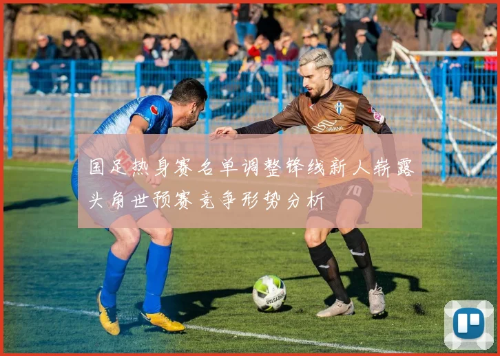 国足热身赛名单调整锋线新人崭露头角世预赛竞争形势分析