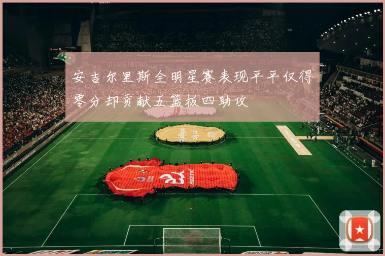 安吉尔里斯全明星赛表现平平仅得零分却贡献五篮板四助攻
