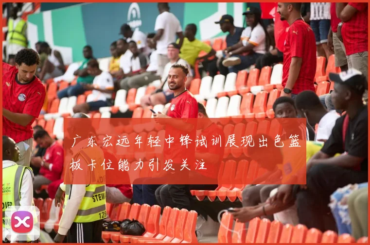 广东宏远年轻中锋试训展现出色篮板卡位能力引发关注