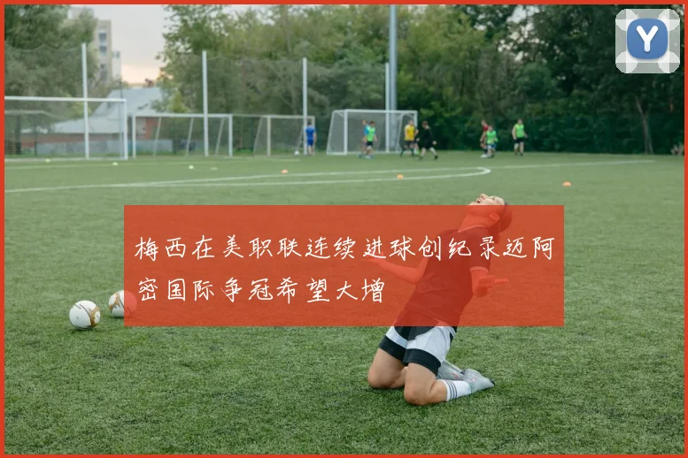 梅西在美职联连续进球创纪录迈阿密国际争冠希望大增