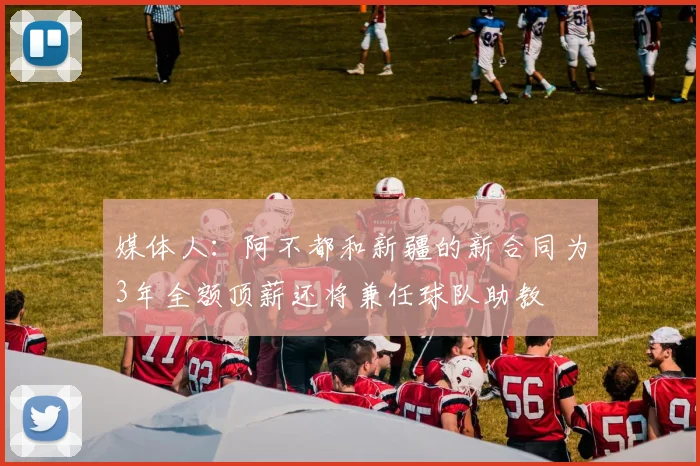媒体人：阿不都和新疆的新合同为3年全额顶薪还将兼任球队助教